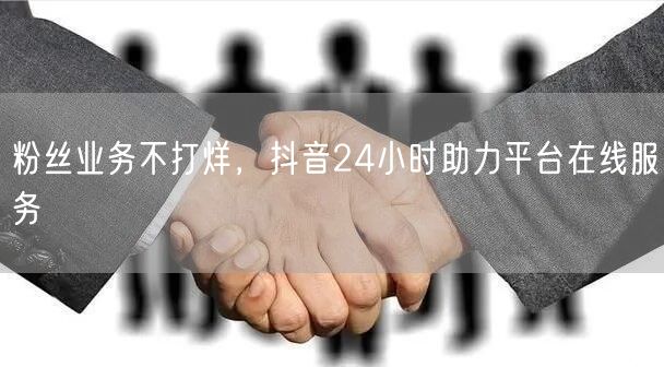 粉丝业务不打烊，抖音24小时助力平台在线服务