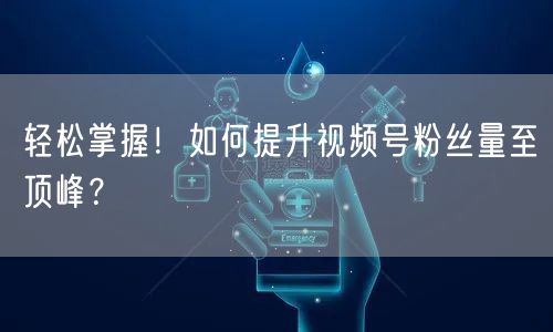 轻松掌握！如何提升视频号粉丝量至顶峰？