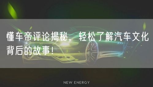 懂车帝评论揭秘，轻松了解汽车文化背后的故事！