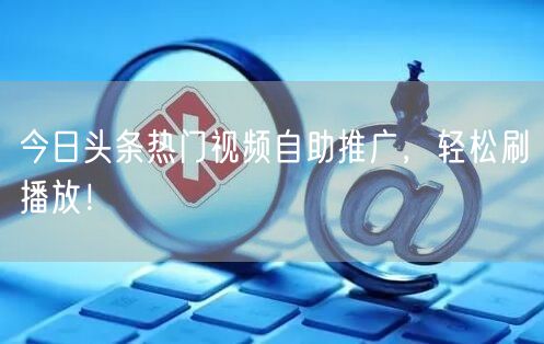 今日头条热门视频自助推广，轻松刷播放！