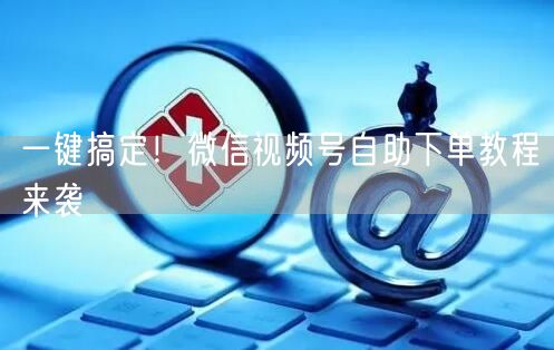 一键搞定！微信视频号自助下单教程来袭