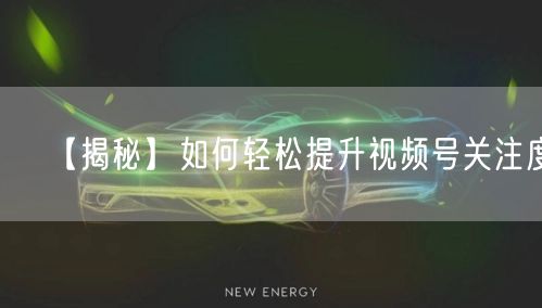 【揭秘】如何轻松提升视频号关注度！