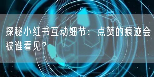 探秘小红书互动细节：点赞的痕迹会被谁看见