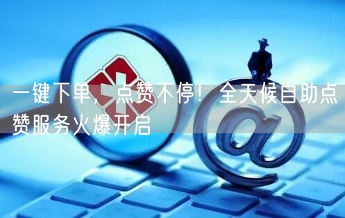 一键下单，点赞不停！全天候自助点赞服务火爆开启
