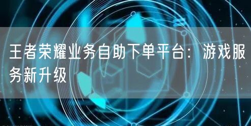 王者荣耀业务自助下单平台：游戏服务新升级