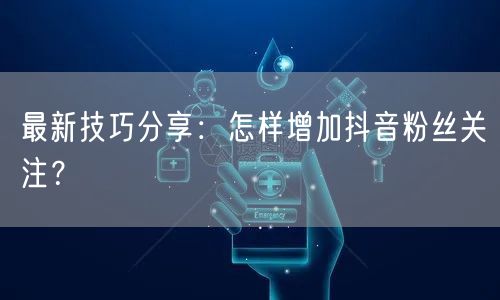 最新技巧分享：怎样增加抖音粉丝关注？