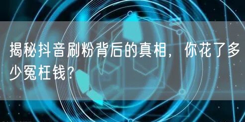 揭秘抖音刷粉背后的真相，你花了多少冤枉钱？