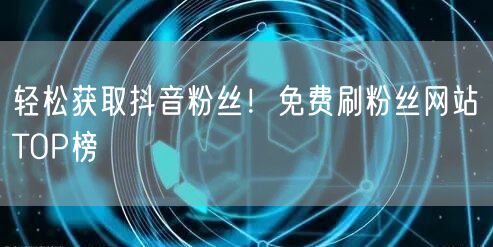 轻松获取抖音粉丝！免费刷粉丝网站TOP榜