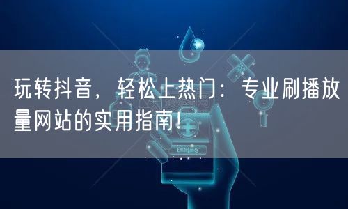 玩转抖音，轻松上热门：专业刷播放量网站的