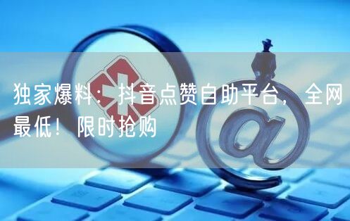独家爆料：抖音点赞自助平台，全网最低！限时抢购