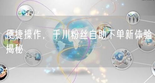 便捷操作，千川粉丝自助下单新体验揭秘