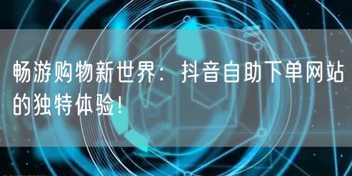 畅游购物新世界：抖音自助下单网站的独特体验！