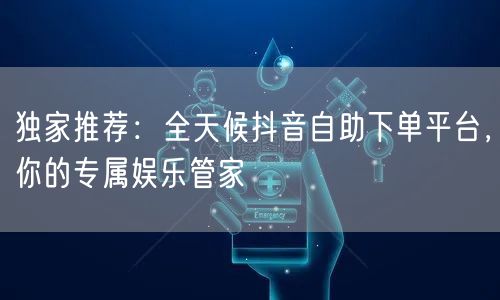 独家推荐：全天候抖音自助下单平台，你的专属娱乐管家