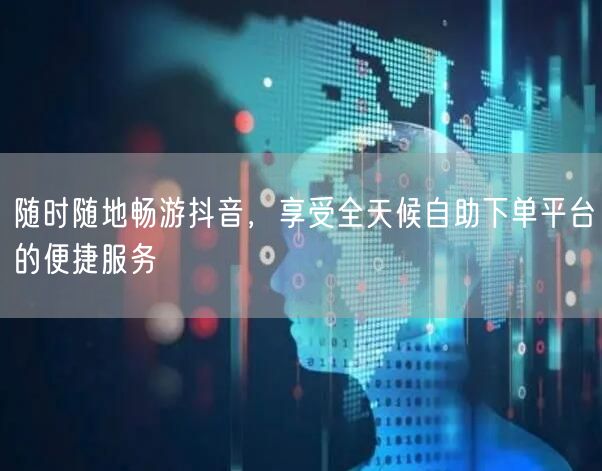 随时随地畅游抖音，享受全天候自助下单平台的便捷服务